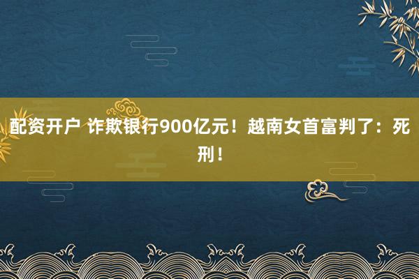 配资开户 诈欺银行900亿元！越南女首富判了：死刑！