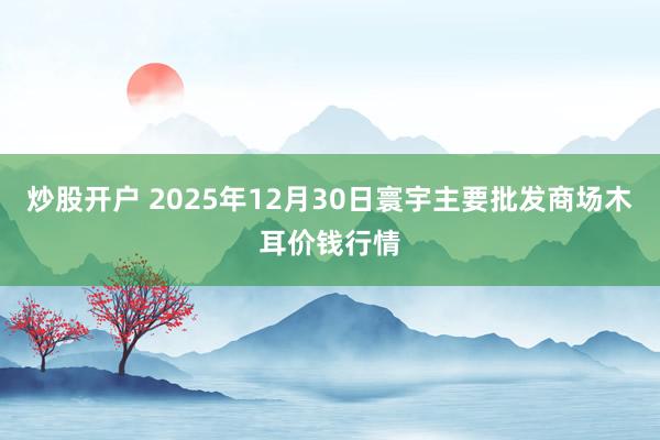 炒股开户 2025年12月30日寰宇主要批发商场木耳价钱行情