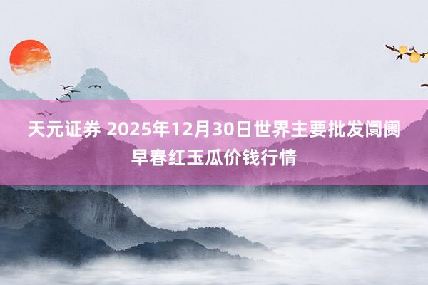 天元证券 2025年12月30日世界主要批发阛阓早春红玉瓜价钱行情