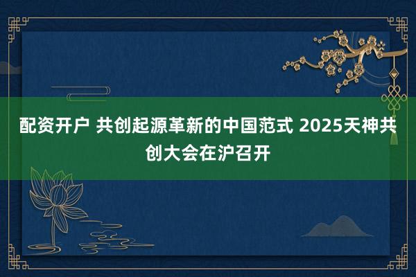 配资开户 共创起源革新的中国范式 2025天神共创大会在沪召开