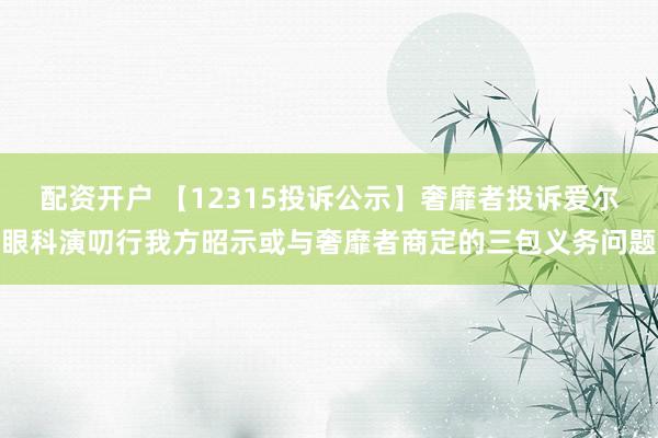 配资开户 【12315投诉公示】奢靡者投诉爱尔眼科演叨行我方昭示或与奢靡者商定的三包义务问题