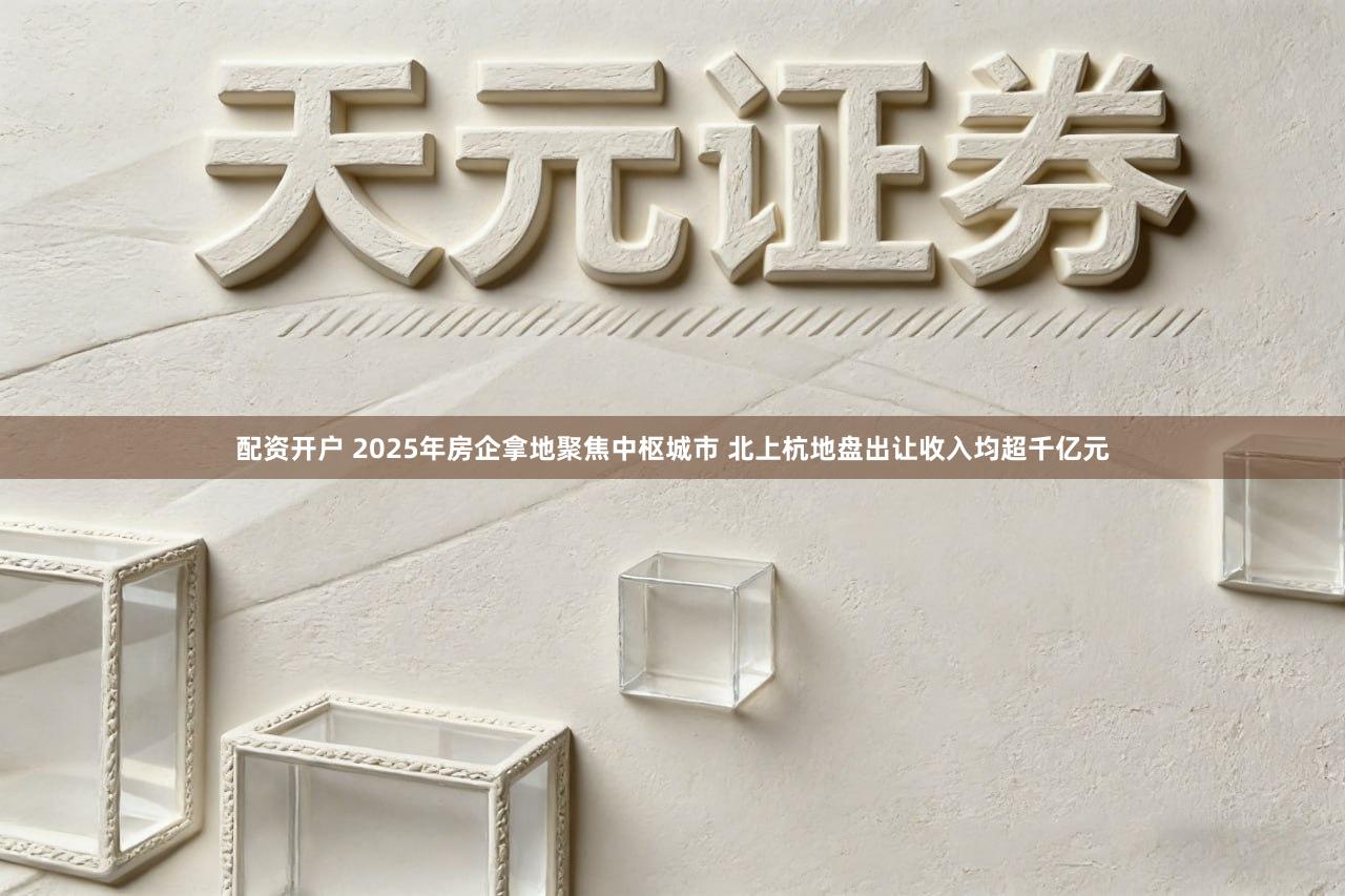 配资开户 2025年房企拿地聚焦中枢城市 北上杭地盘出让收入均超千亿元