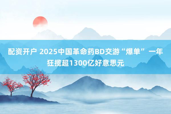 配资开户 2025中国革命药BD交游“爆单” 一年狂揽超1300亿好意思元