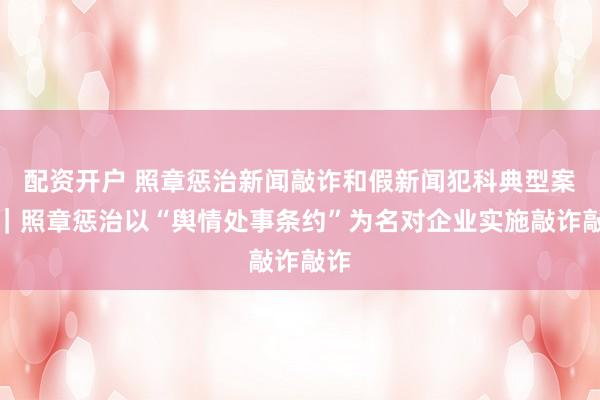 配资开户 照章惩治新闻敲诈和假新闻犯科典型案例｜照章惩治以“舆情处事条约”为名对企业实施敲诈敲诈