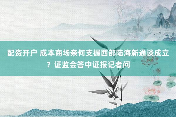 配资开户 成本商场奈何支握西部陆海新通谈成立？证监会答中证报记者问