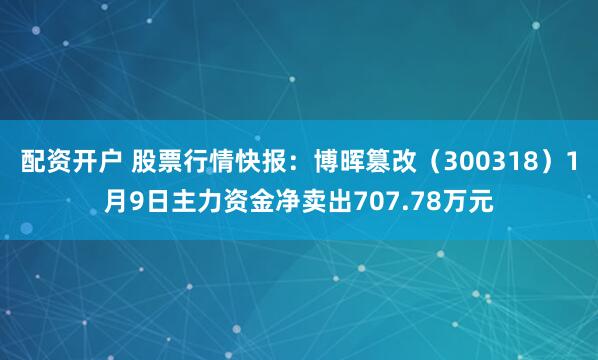 配资开户 股票行情快报：博晖篡改（300318）1月9日主力资金净卖出707.78万元