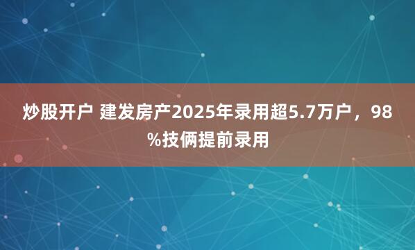 炒股开户 建发房产2025年录用超5.7万户，98%技俩提前录用