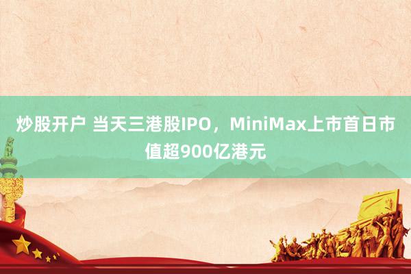 炒股开户 当天三港股IPO，MiniMax上市首日市值超900亿港元