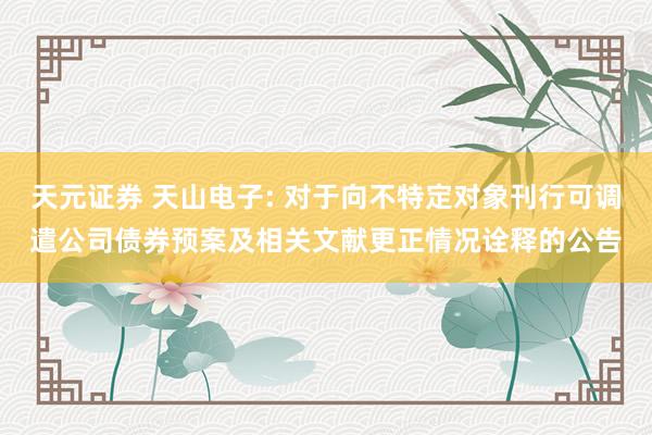 天元证券 天山电子: 对于向不特定对象刊行可调遣公司债券预案及相关文献更正情况诠释的公告