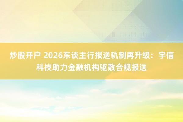 炒股开户 2026东谈主行报送轨制再升级：宇信科技助力金融机构驱散合规报送