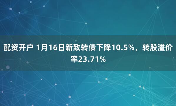 配资开户 1月16日新致转债下降10.5%，转股溢价率23.71%