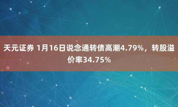 天元证券 1月16日说念通转债高潮4.79%，转股溢价率34.75%