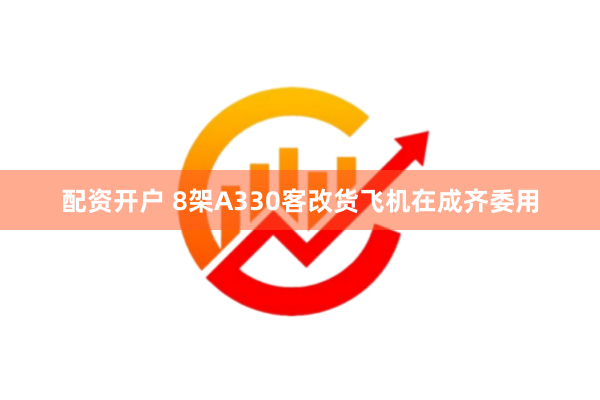 配资开户 8架A330客改货飞机在成齐委用