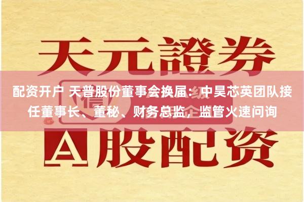配资开户 天普股份董事会换届：中昊芯英团队接任董事长、董秘、财务总监，监管火速问询