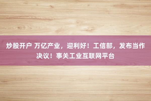 炒股开户 万亿产业，迎利好！工信部，发布当作决议！事关工业互联网平台