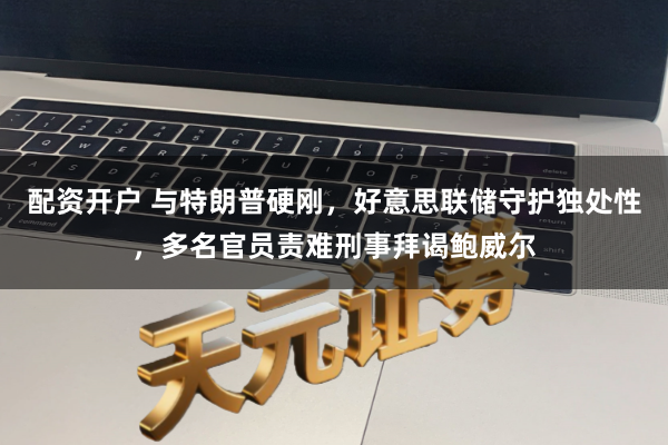 配资开户 与特朗普硬刚，好意思联储守护独处性，多名官员责难刑事拜谒鲍威尔